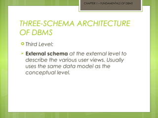 CHAPTER 1 – FUNDAMENTALS OF DBMS

THREE-SCHEMA ARCHITECTURE
OF DBMS
 Third


Level:

External schema at the external level to
describe the various user views. Usually
uses the same data model as the
conceptual level.

 