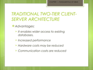 CHAPTER 1 – FUNDAMENTALS OF DBMS

TRADITIONAL TWO-TIER CLIENTSERVER ARCHITECTURE
 Advantages:


It enables wider access to existing
databases.



Increased performance



Hardware costs may be reduced



Communication costs are reduced

 