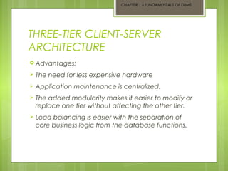 CHAPTER 1 – FUNDAMENTALS OF DBMS

THREE-TIER CLIENT-SERVER
ARCHITECTURE
 Advantages:


The need for less expensive hardware



Application maintenance is centralized.



The added modularity makes it easier to modify or
replace one tier without affecting the other tier.



Load balancing is easier with the separation of
core business logic from the database functions.

 