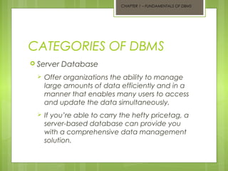 CHAPTER 1 – FUNDAMENTALS OF DBMS

CATEGORIES OF DBMS
 Server

Database



Offer organizations the ability to manage
large amounts of data efficiently and in a
manner that enables many users to access
and update the data simultaneously.



If you’re able to carry the hefty pricetag, a
server-based database can provide you
with a comprehensive data management
solution.

 