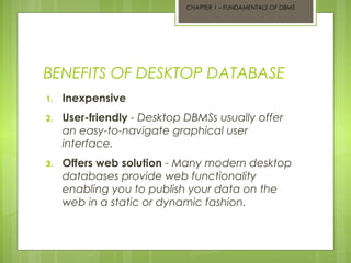 CHAPTER 1 – FUNDAMENTALS OF DBMS

BENEFITS OF DESKTOP DATABASE
1.

Inexpensive

2.

User-friendly - Desktop DBMSs usually offer
an easy-to-navigate graphical user
interface.

3.

Offers web solution - Many modern desktop
databases provide web functionality
enabling you to publish your data on the
web in a static or dynamic fashion.

 