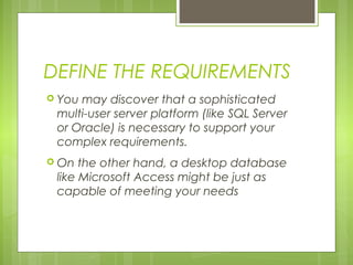 DEFINE THE REQUIREMENTS
 You

may discover that a sophisticated
multi-user server platform (like SQL Server
or Oracle) is necessary to support your
complex requirements.

 On

the other hand, a desktop database
like Microsoft Access might be just as
capable of meeting your needs

 