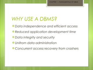 CHAPTER 1 – FUNDAMENTALS OF DBMS

WHY USE A DBMS?
 Data

independence and efficient access

 Reduced
 Data

application development time

integrity and security

 Unifrom

data administration

 Concurrent

access recovery from crashers

 