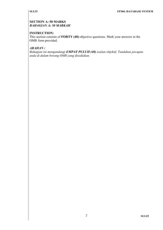 SULIT FP304: DATABASE SYSTEM 
2 
SULIT 
SECTION A: 50 MARKS 
BAHAGIAN A: 50 MARKAH 
INSTRUCTION: 
This section consists of FORTY (40) objective questions. Mark your answers in the OMR form provided. 
ARAHAN : 
Bahagian ini mengandungi EMPAT PULUH (40) soalan objektif. Tandakan jawapan anda di dalam borang OMR yang disediakan. 
 