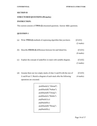 CONFIDENTIAL FP305 DATA STRUCTURE 
Page 14 of 17 
SECTION B 
STRUCTURED QUESTIONS (50 marks) 
INSTRUCTION: 
This section consists of TWO (2) structured questions. Answer ALL questions. 
QUESTION 1 
(a) Write TWO (2) methods of expressing algorithm that you know. [CLO1] 
(2 marks) 
(b) 
Describe FOUR (4) differences between list and linked list. 
[CLO1] 
(8 marks) 
(c) 
Explain the concept of underflow in stack with suitable diagram. 
[CLO2] 
(3 marks) 
(d) 
Assume there are two empty stacks of char A and B with the size of A and B are 3. Sketch a diagram of each stack after the following operations are executed. 
pushStack(A,"Ahmad") 
pushStack(B,"Nathan") 
pushStack(B,"Chong") 
pushStack(A,"Muthu") 
popStack(A,x) 
popStack(B,x) 
pushStack(B,"Thong") 
popStack(B,x) 
[CLO3] (4 marks)  