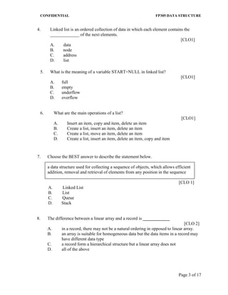 CONFIDENTIAL FP305 DATA STRUCTURE 
Page 3 of 17 
4. 
Linked list is an ordered collection of data in which each element contains the _____________ of the next elements. 
[CLO1] 
A. data 
B. node 
C. address 
D. list 
5. 
What is the meaning of a variable START=NULL in linked list? 
[CLO1] 
A. 
full 
B. 
empty 
C. 
underflow 
D. 
overflow 
6. What are the main operations of a list? 
[CLO1] 
A. Insert an item, copy and item, delete an item 
B. Create a list, insert an item, delete an item 
C. Create a list, move an item, delete an item 
D. Create a list, insert an item, delete an item, copy and item 
7. 
Choose the BEST answer to describe the statement below. 
a data structure used for collecting a sequence of objects, which allows efficient addition, removal and retrieval of elements from any position in the sequence 
[CLO 1] 
A. Linked List 
B. List 
C. Queue 
D. Stack 
8. 
The difference between a linear array and a record is ____________ 
[CLO 2] 
A. 
in a record, there may not be a natural ordering in opposed to linear array. 
B. 
an array is suitable for homogeneous data but the data items in a record may have different data type 
C. 
a record form a hierarchical structure but a linear array does not 
D. 
all of the above 
 