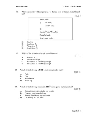 CONFIDENTIAL FP305 DATA STRUCTURE 
Page 5 of 17 
11. Which statement would assign value 3 to the first node in the item part of linked list? 
[CLO 3] 
A. head=3; 
B. head.item=3; 
C. *head.item=3; 
D. head->item=3; 
12. Which of the following principle is used in stack? 
[CLO 1] 
A. Bottom UP 
B. Traversal concept 
C. FIFO (First In First Out) concept 
D. LIFO (Last In First Out) concept 
13. 
Which of the following is NOT a basic operation for stack? 
[CLO 1] 
A. 
Push 
B. 
Pop 
C. 
Stack Down 
D. 
Stack Top 
14. 
Which of the following situation is BEST suit in queue implementation? 
[CLO 2] 
A. 
Simulation on express ticket bus counter 
B. 
Five cars entering ended road 
C. 
Storing list of financing applicants 
D. 
Car waiting at a toll plaza 
struct Node 
{ int item; 
Node* link; 
}; 
typedef Node* NodePtr; 
NodePtr head; 
head = new Node; 
 