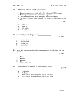 CONFIDENTIAL FP305 DATA STRUCTURE 
Page 7 of 17 
18. Which of the following are TRUE about queue? 
i. Queue is a data structure which follow first-in first-out (FIFO) concept. 
ii. Primary queue operations are enqueue and dequeue 
iii. Queue allows node to be added or removed from the front (head). 
iv. The similarity between queue and stack is on process for adding and removing data. 
[CLO 1] 
A. i and ii. 
B. ii and iii 
C. i, ii and iv. 
D. ii, iii and iv. 
19. 
Two variables used in the queue are __________________. 
[CLO 1] 
A. 
B. 
C. 
D. 
top and down 
rear and front 
left and right 
rear and top 
20. 
Which data structure type allows deleting data elements from front and inserting at rear? 
[CLO 1] 
A. 
Stacks 
B. 
Queues 
C. 
Dequeue 
D. 
Binary search tree 
21. Which node will be deleted in the linked list using queue? 
[CLO 2] 
A. At the head 
B. At the tail 
C. After all other entries are greater than the new entry. 
D. After all other entries are smaller than the new entry.  