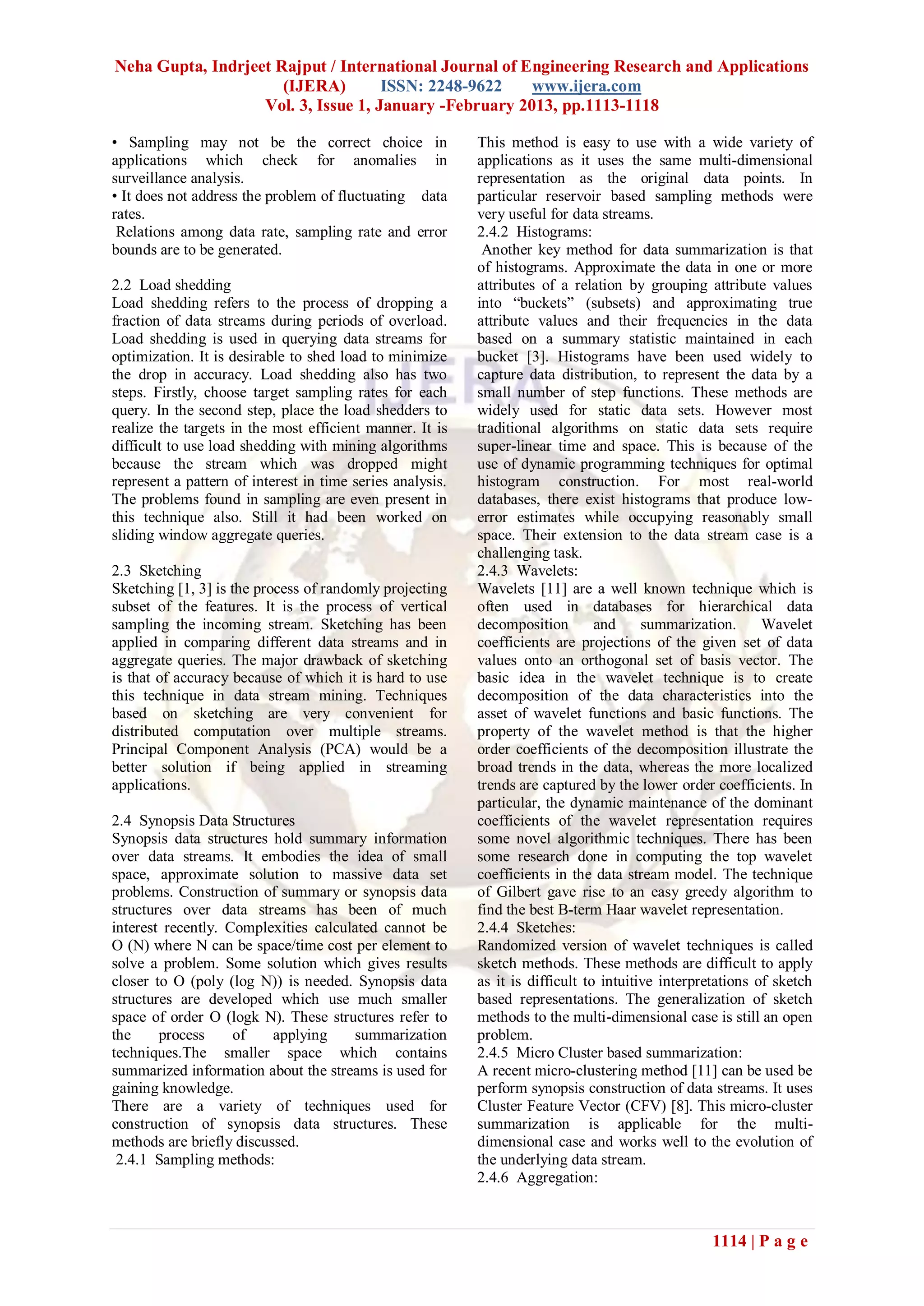 Neha Gupta, Indrjeet Rajput / International Journal of Engineering Research and Applications
                      (IJERA)        ISSN: 2248-9622    www.ijera.com
                   Vol. 3, Issue 1, January -February 2013, pp.1113-1118

• Sampling may not be the correct choice in                This method is easy to use with a wide variety of
applications which check for anomalies in                  applications as it uses the same multi-dimensional
surveillance analysis.                                     representation as the original data points. In
• It does not address the problem of fluctuating data      particular reservoir based sampling methods were
rates.                                                     very useful for data streams.
 Relations among data rate, sampling rate and error        2.4.2 Histograms:
bounds are to be generated.                                 Another key method for data summarization is that
                                                           of histograms. Approximate the data in one or more
2.2 Load shedding                                          attributes of a relation by grouping attribute values
Load shedding refers to the process of dropping a          into “buckets” (subsets) and approximating true
fraction of data streams during periods of overload.       attribute values and their frequencies in the data
Load shedding is used in querying data streams for         based on a summary statistic maintained in each
optimization. It is desirable to shed load to minimize     bucket [3]. Histograms have been used widely to
the drop in accuracy. Load shedding also has two           capture data distribution, to represent the data by a
steps. Firstly, choose target sampling rates for each      small number of step functions. These methods are
query. In the second step, place the load shedders to      widely used for static data sets. However most
realize the targets in the most efficient manner. It is    traditional algorithms on static data sets require
difficult to use load shedding with mining algorithms      super-linear time and space. This is because of the
because the stream which was dropped might                 use of dynamic programming techniques for optimal
represent a pattern of interest in time series analysis.   histogram construction. For most real-world
The problems found in sampling are even present in         databases, there exist histograms that produce low-
this technique also. Still it had been worked on           error estimates while occupying reasonably small
sliding window aggregate queries.                          space. Their extension to the data stream case is a
                                                           challenging task.
2.3 Sketching                                              2.4.3 Wavelets:
Sketching [1, 3] is the process of randomly projecting     Wavelets [11] are a well known technique which is
subset of the features. It is the process of vertical      often used in databases for hierarchical data
sampling the incoming stream. Sketching has been           decomposition        and     summarization.      Wavelet
applied in comparing different data streams and in         coefficients are projections of the given set of data
aggregate queries. The major drawback of sketching         values onto an orthogonal set of basis vector. The
is that of accuracy because of which it is hard to use     basic idea in the wavelet technique is to create
this technique in data stream mining. Techniques           decomposition of the data characteristics into the
based on sketching are very convenient for                 asset of wavelet functions and basic functions. The
distributed computation over multiple streams.             property of the wavelet method is that the higher
Principal Component Analysis (PCA) would be a              order coefficients of the decomposition illustrate the
better solution if being applied in streaming              broad trends in the data, whereas the more localized
applications.                                              trends are captured by the lower order coefficients. In
                                                           particular, the dynamic maintenance of the dominant
2.4 Synopsis Data Structures                               coefficients of the wavelet representation requires
Synopsis data structures hold summary information          some novel algorithmic techniques. There has been
over data streams. It embodies the idea of small           some research done in computing the top wavelet
space, approximate solution to massive data set            coefficients in the data stream model. The technique
problems. Construction of summary or synopsis data         of Gilbert gave rise to an easy greedy algorithm to
structures over data streams has been of much              find the best B-term Haar wavelet representation.
interest recently. Complexities calculated cannot be       2.4.4 Sketches:
O (N) where N can be space/time cost per element to        Randomized version of wavelet techniques is called
solve a problem. Some solution which gives results         sketch methods. These methods are difficult to apply
closer to O (poly (log N)) is needed. Synopsis data        as it is difficult to intuitive interpretations of sketch
structures are developed which use much smaller            based representations. The generalization of sketch
space of order O (logk N). These structures refer to       methods to the multi-dimensional case is still an open
the     process     of    applying    summarization        problem.
techniques.The smaller space which contains                2.4.5 Micro Cluster based summarization:
summarized information about the streams is used for       A recent micro-clustering method [11] can be used be
gaining knowledge.                                         perform synopsis construction of data streams. It uses
There are a variety of techniques used for                 Cluster Feature Vector (CFV) [8]. This micro-cluster
construction of synopsis data structures. These            summarization is applicable for the multi-
methods are briefly discussed.                             dimensional case and works well to the evolution of
 2.4.1 Sampling methods:                                   the underlying data stream.
                                                           2.4.6 Aggregation:



                                                                                                  1114 | P a g e
 