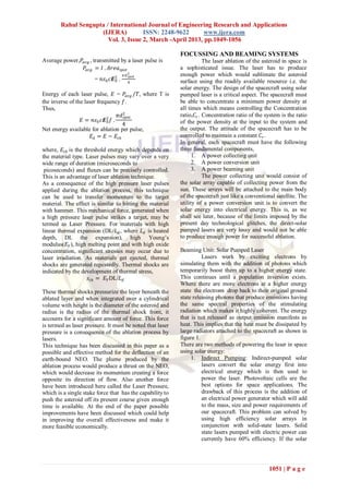 Rahul Sengupta / International Journal of Engineering Research and Applications
                     (IJERA)          ISSN: 2248-9622       www.ijera.com
                        Vol. 3, Issue 2, March -April 2013, pp.1049-1056

                                                           FOCUSSING AND BEAMING SYSTEMS
Average power,𝑃𝑎𝑣𝑔 , transmitted by a laser pulse is                   The laser ablation of the asteroid in space is
               𝑃𝑎𝑣𝑔 = 𝐼 . 𝐴𝑟𝑒𝑎 𝑠𝑝𝑜𝑡                        a sophisticated issue. The laser has to produce
                                     𝜋𝑑 2
                                        𝑠𝑝𝑜𝑡               enough power which would sublimate the asteroid
                       = 𝑛𝜀0 𝑐𝑬2 .
                               0       4                   surface using the readily available resource i.e. the
                                                           solar energy. The design of the spacecraft using solar
Energy of each laser pulse, 𝐸 = 𝑃𝑎𝑣𝑔 /𝑇, where T is        pumped laser is a critical aspect. The spacecraft must
the inverse of the laser frequency 𝑓.                      be able to concentrate a minimum power density at
Thus,                                                      all times which means controlling the Concentration
                                 𝜋𝑑2 𝑠𝑝𝑜𝑡                  ratio,𝐶 𝑟 . Concentration ratio of the system is the ratio
                 𝐸 = 𝑛𝜀0 𝑐𝑬2 𝑓 .
                             0                             of the power density at the input to the system and
                                     4
Net energy available for ablation per pulse,               the output. The attitude of the spacecraft has to be
                      𝐸 𝐴 = 𝐸 − 𝐸 𝑡𝑕                       controlled to maintain a constant 𝐶 𝑟 .
                                                           In general, each spacecraft must have the following
where, 𝐸 𝑡𝑕 is the threshold energy which depends on       three fundamental components,
the material type. Laser pulses may vary over a very             1. A power collecting unit
wide range of duration (microseconds to                          2. A power conversion unit
 picoseconds) and fluxes can be precisely controlled.            3. A power beaming unit
This is an advantage of laser ablation technique.                      The power collecting unit would consist of
As a consequence of the high pressure laser pulses         the solar array capable of collecting power from the
applied during the ablation process, this technique        sun. These arrays will be attached to the main body
can be used to transfer momentum to the target             of the spacecraft just like a conventional satellite. The
material. The effect is similar to hitting the material    utility of a power conversion unit is to convert the
with hammer. This mechanical force, generated when         solar energy into electrical energy. This is, as we
a high pressure laser pulse strikes a target, may be       shall see later, because of the limits imposed by the
termed as Laser Pressure. For materials with high          present day technological glitches, the direct-solar
linear thermal expansion (DL/𝐿 𝑑 , where 𝐿 𝑑 is heated     pumped lasers are very lossy and would not be able
depth, DL the expansion), high Young’s                     to produce enough power for successful ablation.
modulus(𝐸 𝑌 ), high melting point and with high oxide
concentration, significant stresses may occur due to       Beaming Unit: Solar Pumped Laser
laser irradiation. As materials get ejected, thermal                 Lasers work by exciting electrons by
shocks are generated repeatedly. Thermal shocks are        simulating them with the addition of photons which
indicated by the development of thermal stress,            temporarily boost them up to a higher energy state.
                     𝑠 𝑡𝑕 = 𝐸 𝑌 DL/𝐿 𝑑                     This continues until a population inversion exists.
                                                           Where there are more electrons at a higher energy
These thermal shocks pressurize the layer beneath the      state the electrons drop back to their original ground
ablated layer and when integrated over a cylindrical       state releasing photons that produce emissions having
volume with height is the diameter of the asteroid and     the same spectral properties of the stimulating
radius is the radius of the thermal shock front, it        radiation which makes it highly coherent. The energy
accounts for a significant amount of force. This force     that is not released as output emission manifests as
is termed as laser pressure. It must be noted that laser   heat. This implies that the heat must be dissipated by
pressure is a consequence of the ablation process by       large radiators attached to the spacecraft as shown in
lasers.                                                    figure 1.
This technique has been discussed in this paper as a       There are two methods of powering the laser in space
possible and effective method for the deflection of an     using solar energy:
earth-bound NEO. The plume produced by the                      1. Indirect Pumping: Indirect-pumped solar
ablation process would produce a thrust on the NEO,                  lasers convert the solar energy first into
which would decrease its momentum creating a force                   electrical energy which is then used to
opposite its direction of flow. Also another force                   power the laser. Photovoltaic cells are the
have been introduced here called the Laser Pressure,                 best options for space applications. The
which is a single stake force that has the capability to             drawback of this process is the addition of
push the asteroid off its present course given enough                an electrical power generator which will add
time is available. At the end of the paper possible                  to the mass, size and power requirements of
improvements have been discussed which could help                    our spacecraft. This problem can solved by
in improving the overall effectiveness and make it                   using high efficiency solar arrays in
more feasible economically.                                          conjunction with solid-state lasers. Solid
                                                                     state lasers pumped with electric power can
                                                                     currently have 60% efficiency. If the solar




                                                                                                   1051 | P a g e
 