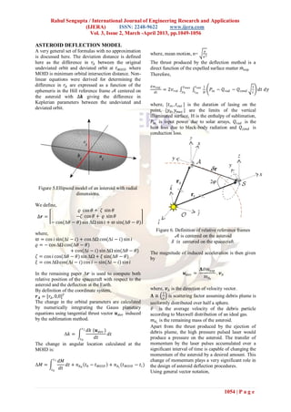 Rahul Sengupta / International Journal of Engineering Research and Applications
                     (IJERA)          ISSN: 2248-9622       www.ijera.com
                        Vol. 3, Issue 2, March -April 2013, pp.1049-1056

ASTEROID DEFLECTION MODEL
A very general set of formulas with no approximation                                                   𝜇
                                                                 where, mean motion, n=               𝑎3
is discussed here. The deviation distance is defined
here as the difference in 𝑟 𝐴 between the original               The thrust produced by the deflection method is a
undeviated orbit and deviated orbit at 𝑡 𝑀𝑂𝐼𝐷 where              direct function of the expelled surface matter 𝑚 𝑒𝑥𝑝
MOID is minimum orbital intersection distance. Non-              Therefore,
linear equations were derived for determining the
difference in 𝑟 𝐴 are expressed as a function of the             𝑑 𝑚 𝑒𝑥𝑝               𝑦 𝑚𝑎𝑥     𝑡 𝑜𝑢𝑡 1                          1
ephemeris in the Hill reference frame 𝒜 centered on                        = 2𝑣 𝑟𝑜𝑡   𝑦0       𝑡 𝑖𝑛
                                                                                                           𝑃𝑖𝑛 − 𝑄 𝑟𝑎𝑑 − 𝑄 𝑐𝑜𝑛𝑑       𝑑𝑡 𝑑𝑦
                                                                    𝑑𝑡                                 𝐻                          𝑡
the asteroid with ∆𝒌 giving the difference in
Keplerian parameters between the undeviated and                  where, [𝑡 𝑖𝑛 , 𝑡 𝑜𝑢𝑡 ] is the duration of lasing on the
deviated orbit.                                                  point, [𝑦0 , 𝑦 𝑚𝑎𝑥 ] are the limits of the vertical
                                                                 illuminated surface, H is the enthalpy of sublimation,
                                                                  𝑃𝑖𝑛 is input power due to solar arrays, 𝑄 𝑟𝑎𝑑 is the
                                                                 heat loss due to black-body radiation and 𝑄 𝑐𝑜𝑛𝑑 is
                                                                 conduction loss.




 Figure 5.Ellipsoid model of an asteroid with radial
                    dimensions.

We define,
                    𝜚 cos 𝜃 + 𝜁 sin 𝜃
 ∆𝒓 =             −𝜁 cos 𝜃 + 𝜚 sin 𝜃
        − cos(Δ𝜃 − 𝜃) sin ΔΩ sin 𝑖 + 𝜛 sin(Δ𝜃 − 𝜃)
                                                                    Figure 6. Definition of relative reference frames
where,                                                                         𝒜 is centered on the asteroid
 𝜛 = cos 𝑖 sin(Δ𝑖 − 𝑖) + cos ΔΩ cos(Δ𝑖 − 𝑖) sin 𝑖                           𝒮 𝑖𝑠 centered on the spacecraft.
𝜚 = − cos ΔΩ cos(Δ𝜃 − 𝜃)
                  + cos(Δ𝑖 − 𝑖) sin ΔΩ sin(Δ𝜃 − 𝜃)               The magnitude of induced acceleration is then given
𝜁 = cos 𝑖 cos(Δ𝜃 − 𝜃) sin ΔΩ + 𝜉 sin(Δ𝜃 − 𝜃)                     by
𝜉 = cos ΔΩ cos(Δ𝑖 − 𝑖) cos 𝑖 − sin(Δ𝑖 − 𝑖) sin 𝑖
                                                                                                    𝚲𝑣 𝑚 𝑒𝑥𝑝
In the remaining paper Δ𝒓 is used to compute both                                      𝒖 𝑑𝑒𝑣 =               . 𝒗𝐴
                                                                                                      𝑚 𝐴𝑖
relative position of the spacecraft with respect to the
asteroid and the deflection at the Earth.
By definition of the coordinate system,                          where, 𝒗 𝐴 is the direction of velocity vector.
                                                                           2
 𝒓 𝑨 = [𝑟 𝐴 , 0,0] 𝑇                                              𝚲≅
                                                                            𝜋
                                                                              is scattering factor assuming debris plume is
The change in the orbital parameters are calculated              uniformly distributed over half a sphere.
by numerically integrating the Gauss planetary                    𝑣 is the average velocity of the debris particle
equations using tangential thrust vector 𝒖 𝑑𝑒𝑣 induced           according to Maxwell distribution of an ideal gas.
by the sublimation method.                                         𝑚 𝐴 𝑖 is the remaining mass of the asteroid.
                           𝑡1
                                                                 Apart from the thrust produced by the ejection of
                      𝑑𝑘 (𝒖 𝑑𝑒𝑣 )                                debris plume, the high pressure pulsed laser would
                 Δ𝑘 =             𝑑𝑡
                   𝑡0     𝑑𝑡                                     produce a pressure on the asteroid. The transfer of
The change in angular location calculated at the                 momentum by the laser pulses accumulated over a
MOID is:                                                         significant interval of time is capable of changing the
                                                                 momentum of the asteroid by a desired amount. This
         𝑡1                                                      change of momentum plays a very significant role in
              𝑑𝑀
Δ𝑀 =             𝑑𝑡 + 𝑛 𝐴0 𝑡0 − 𝑡 𝑀𝑂𝐼𝐷 + 𝑛 𝐴 𝑖 (𝑡 𝑀𝑂𝐼𝐷 − 𝑡 𝑖 )   the design of asteroid deflection procedures.
        𝑡0    𝑑𝑡
                                                                 Using general vector notation,



                                                                                                                    1054 | P a g e
 