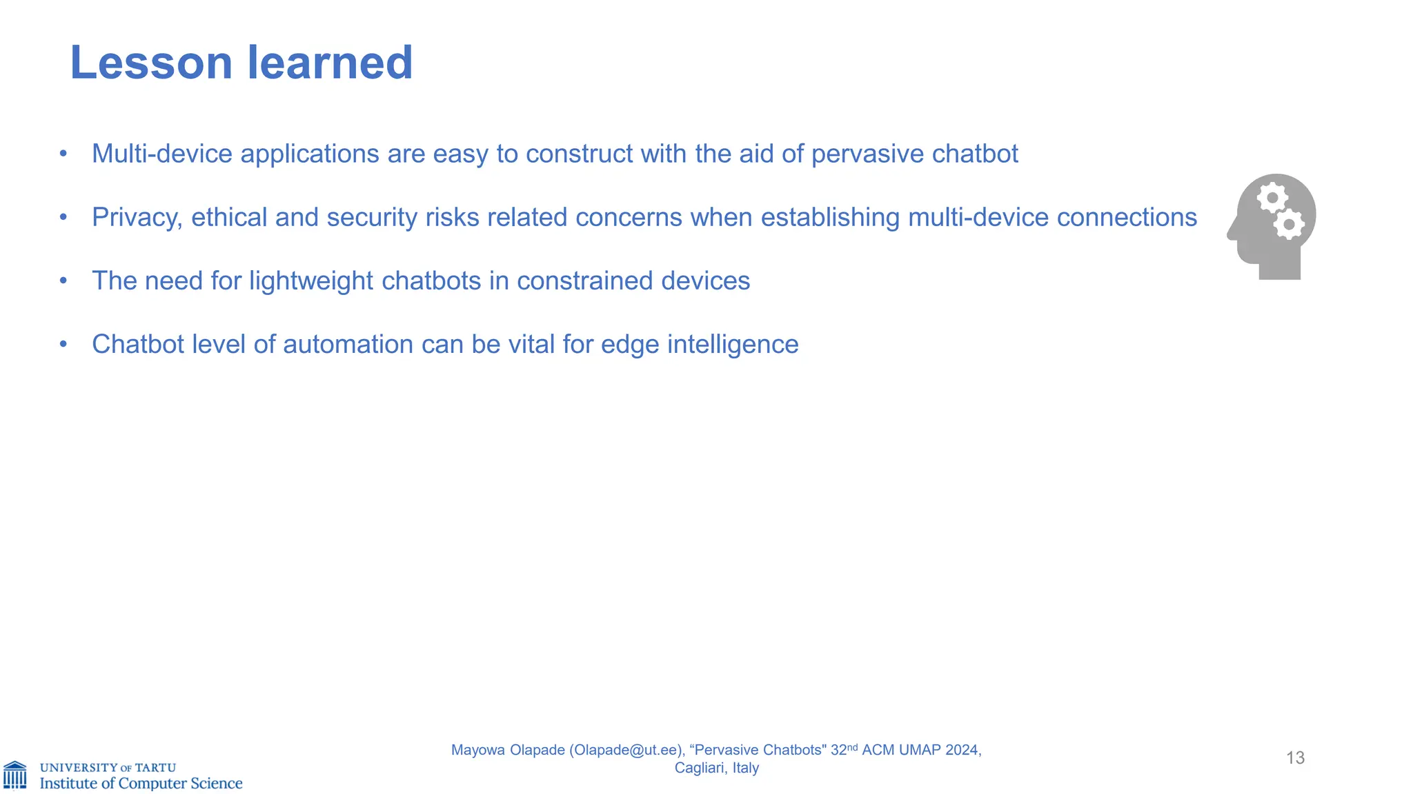 13
Mayowa Olapade (Olapade@ut.ee), “Pervasive Chatbots" 32nd ACM UMAP 2024,
Cagliari, Italy
Lesson learned
• Multi-device applications are easy to construct with the aid of pervasive chatbot
• Privacy, ethical and security risks related concerns when establishing multi-device connections
• The need for lightweight chatbots in constrained devices
• Chatbot level of automation can be vital for edge intelligence
 