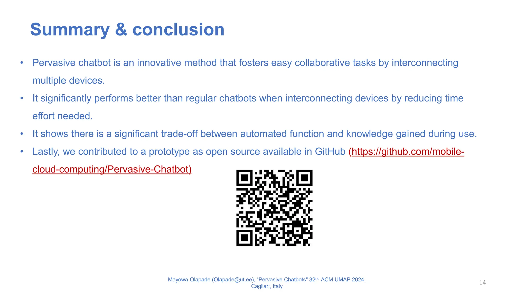 14
Mayowa Olapade (Olapade@ut.ee), “Pervasive Chatbots" 32nd ACM UMAP 2024,
Cagliari, Italy
• Pervasive chatbot is an innovative method that fosters easy collaborative tasks by interconnecting
multiple devices.
• It significantly performs better than regular chatbots when interconnecting devices by reducing time
effort needed.
• It shows there is a significant trade-off between automated function and knowledge gained during use.
• Lastly, we contributed to a prototype as open source available in GitHub (https://github.com/mobile-
cloud-computing/Pervasive-Chatbot)
Summary & conclusion
 