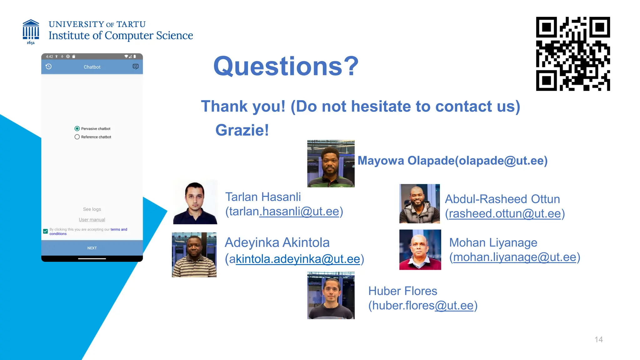 Questions?
Thank you! (Do not hesitate to contact us)
Grazie!
14
Adeyinka Akintola
(akintola.adeyinka@ut.ee)
Mayowa Olapade(olapade@ut.ee)
Tarlan Hasanli
(tarlan.hasanli@ut.ee)
Huber Flores
(huber.flores@ut.ee)
Abdul-Rasheed Ottun
(rasheed.ottun@ut.ee)
Mohan Liyanage
(mohan.liyanage@ut.ee)
 