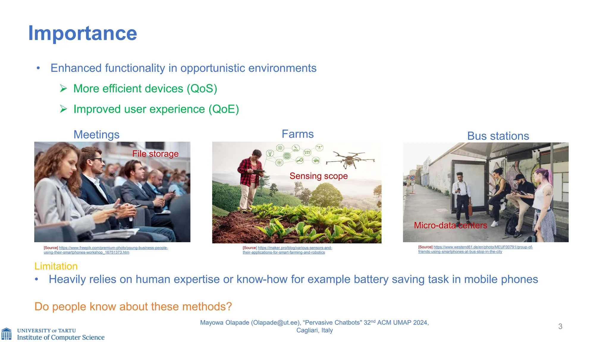 3
Mayowa Olapade (Olapade@ut.ee), “Pervasive Chatbots" 32nd ACM UMAP 2024,
Cagliari, Italy
Importance
• Enhanced functionality in opportunistic environments
➢ More efficient devices (QoS)
➢ Improved user experience (QoE)
[Source] https://www.freepik.com/premium-photo/young-business-people-
using-their-smartphones-workshop_16751373.htm
[Source] https://www.westend61.de/en/photo/MEUF00791/group-of-
friends-using-smartphones-at-bus-stop-in-the-city
Meetings Bus stations
Farms
[Source] https://maker.pro/blog/various-sensors-and-
their-applications-for-smart-farming-and-robotics
Limitation
• Heavily relies on human expertise or know-how for example battery saving task in mobile phones
Do people know about these methods?
Micro-data centers
Sensing scope
File storage
 