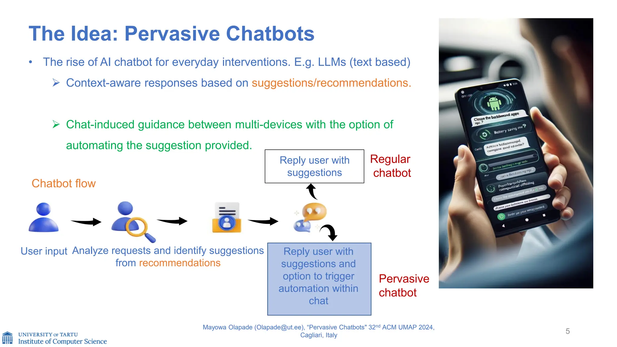 The Idea: Pervasive Chatbots
• The rise of AI chatbot for everyday interventions. E.g. LLMs (text based)
➢ Context-aware responses based on suggestions/recommendations.
➢ Chat-induced guidance between multi-devices with the option of
automating the suggestion provided.
5
Mayowa Olapade (Olapade@ut.ee), “Pervasive Chatbots" 32nd ACM UMAP 2024,
Cagliari, Italy
User input Analyze requests and identify suggestions
from recommendations
Reply user with
suggestions and
option to trigger
automation within
chat
Regular
chatbot
Pervasive
chatbot
Reply user with
suggestions
Chatbot flow
 