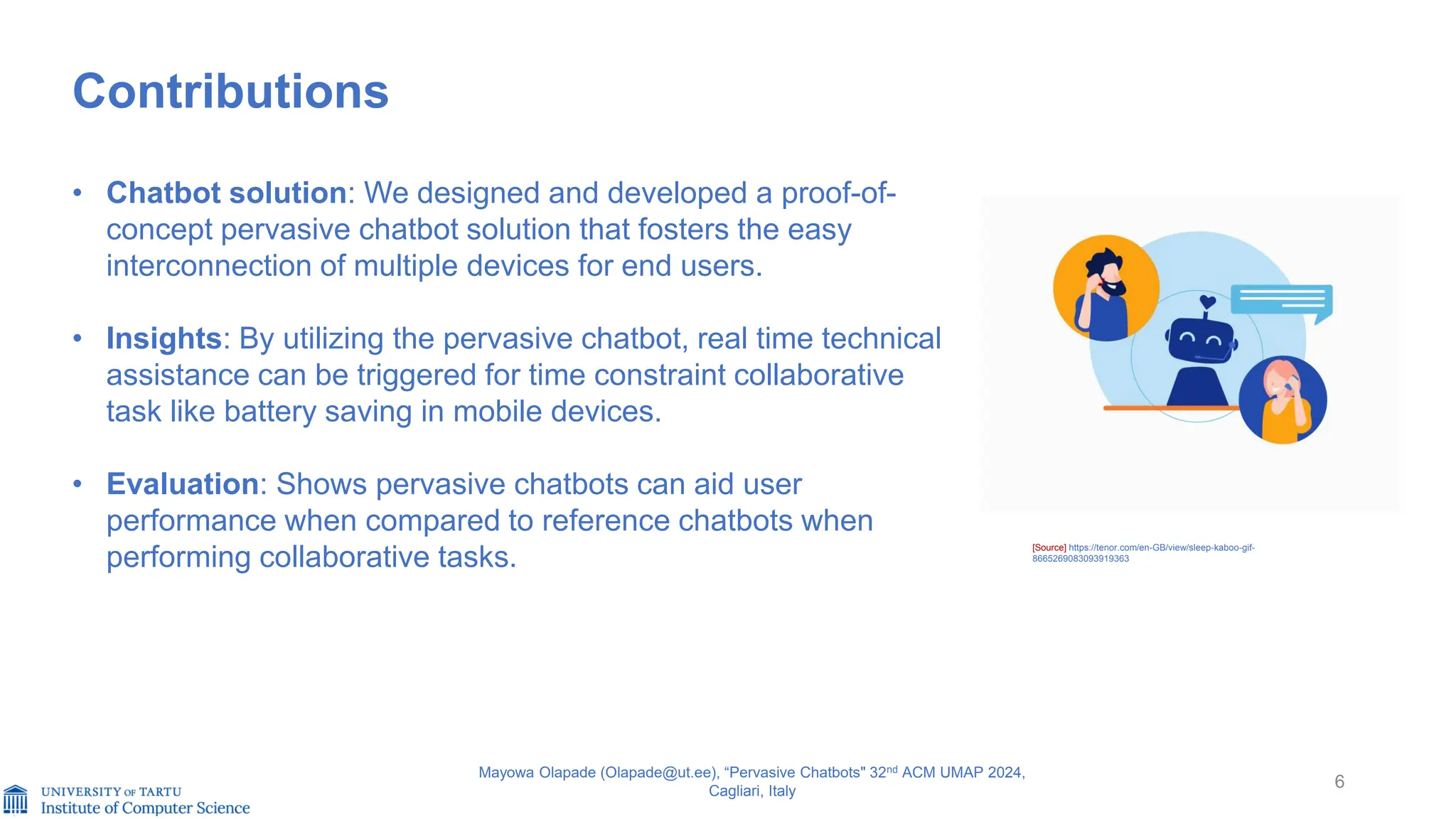 6
Contributions
• Chatbot solution: We designed and developed a proof-of-
concept pervasive chatbot solution that fosters the easy
interconnection of multiple devices for end users.
• Insights: By utilizing the pervasive chatbot, real time technical
assistance can be triggered for time constraint collaborative
task like battery saving in mobile devices.
• Evaluation: Shows pervasive chatbots can aid user
performance when compared to reference chatbots when
performing collaborative tasks.
Mayowa Olapade (Olapade@ut.ee), “Pervasive Chatbots" 32nd ACM UMAP 2024,
Cagliari, Italy
[Source] https://tenor.com/en-GB/view/sleep-kaboo-gif-
8665269083093919363
 