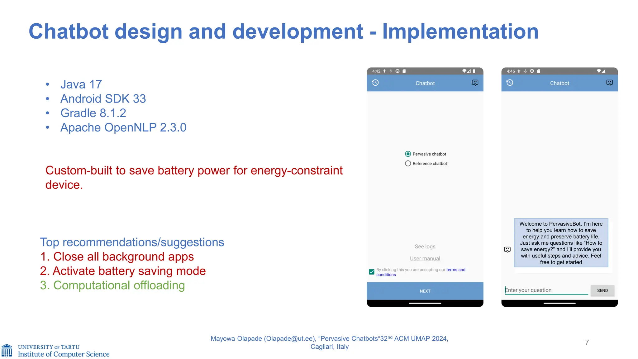 7
Chatbot design and development - Implementation
Mayowa Olapade (Olapade@ut.ee), “Pervasive Chatbots“32nd ACM UMAP 2024,
Cagliari, Italy
• Java 17
• Android SDK 33
• Gradle 8.1.2
• Apache OpenNLP 2.3.0
Custom-built to save battery power for energy-constraint
device.
Welcome to PervasiveBot. I’m here
to help you learn how to save
energy and preserve battery life.
Just ask me questions like “How to
save energy?” and I’ll provide you
with useful steps and advice. Feel
free to get started
Top recommendations/suggestions
1. Close all background apps
2. Activate battery saving mode
3. Computational offloading
 