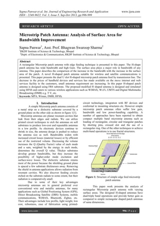 Sapna Panwar et al. Int. Journal of Engineering Research and Application
ISSN : 2248-9622, Vol. 3, Issue 5, Sep-Oct 2013, pp.996-999

RESEARCH ARTICLE

www.ijera.com

OPEN ACCESS

Microstrip Patch Antenna: Analysis of Surface Area for
Bandwidth Improvement
Sapna Panwar1, Asst. Prof. Bhagwan Swaroop Sharma2
1

RKDF Institute of Science & Technology, Bhopal
Deptt. of Electronics & Communication, RKDF Institute of Science & Technology, Bhopal

2

Abstract
A rectangular Microstrip patch antenna with edge feeding technique is presented in this paper. The H-shape
patch antenna has wide bandwidth and high Gain. The surface area plays a major role in bandwidth of any
antenna. This paper describes the comparison of the increase in the bandwidth with the increase in the surface
area of the patch. A novel H-shaped patch antenna suitable for wireless and satellite communications is
presented. This paper presents the dual U slot H-shaped microstrip patch antenna feed by transmission line. The
decrease in the prices of handheld devices and services has made available on the move internet and web
services facility to the customers, small antennas requirement are increasing. In this paper H-shaped patch
antenna is designed using FR4 substrate. The proposed modified H shaped antenna is designed and simulated
using HFSS and caters to various wireless applications such as WiMAX, Wi-Fi, UMTS and Digital Multimedia
Broadcasting (DMB) e.g. T V, etc.
Keywords: MPA, Wimax, DMB, HFSS.

I. Introduction
A simple Microstrip patch antenna consists of
a metal strip on a dielectric substrate covered by a
ground plane on the other side as shown in figure 1[1].
Microstrip antennas are planar resonant cavities that
leak from their edges and radiate. We can utilize
printed circuit techniques to etch the antennas on soft
substrates to produce low-cost and repeatable antennas
in a low profile. As electronic devices continue to
shrink in size, the antenna design is pushed to reduce
the antenna size as well. Bandwidths widen with
increased circuit losses (material losses) or by efficient
use of the restricted volume. Decreasing the volume
increases the Q (Quality Factor) value of each mode
and a sum, weighted by the energy in each mode,
determines the overall Q value. Thicker substrates
develop greater bandwidths, but they increase the
possibility of higher-order mode excitation and
surface-wave losses. The dielectric substrate retains
most of the power because the shielding ground plane
is spaced a few substrate thicknesses away. Removing
the shield in antenna applications allows radiation from
resonant cavities. We also discover feeding circuits
etched on the substrate radiate to some extent, but their
radiation is comparatively small.
Due to some of their key advantages
microstrip antennas are in general preferred over
conventional wire and metallic antennas, for many
applications such as Global Positioning System (GPS),
Direct Broadcasting Satellite (DBS) Systems, mobile
communications, WiMAX, Bluetooth, Zigbee, etc.
Their advantages include low profile, light weight, low
cost, robustness, ease of fabrication using printedwww.ijera.com

circuit technology, integration with RF devices and
conformal to mounting structures etc. However simple
microstrip patch antennas often suffer low gain,
bandwidth and low power-handling capability. A
number of approaches have been reported to obtain
compact multiple band microstrip antenna such as
loading of rectangular, circular and triangular patches
by shorting pins, crossed slot and the use of a
rectangular ring. One of the other techniques to achieve
multi-band operations is to use fractal structures.

Figure 1: Structure of simple edge feed microstrip
patch antenna
This paper work presents the analysis of
rectangular Microstrip patch antenna with varying
surface areas. The designed H-shaped antennas have
dual/triple band operations and provide better gain as
compared to simple rectangular shaped patch antennas
of same dimensions.
996 | P a g e

 