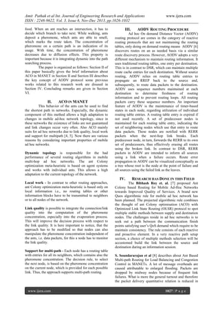 Amit Pathak et al Int. Journal of Engineering Research and Applications
ISSN : 2248-9622, Vol. 3, Issue 6, Nov-Dec 2013, pp.1026-1032
food. When an ant reaches an intersection, it has to
decide which branch to take next. While walking, ants
deposit a pheromone, which ants are able to smell,
which marks the route taken. The concentration of
pheromone on a certain path is an indication of its
usage. With time, the concentration of pheromone
decreases due to diffusion effects. This property is
important because it is integrating dynamic into the path
searching process.
The paper is organized as follows: Section II of
this paper basically gives the brief information about
ACO in MANET in Section II and Section III describes
the key concept of AODV protocol some previous
works related to this research work are disused in
Section IV. Concluding remarks are given in Section
VI.

II.

ACO IN MANET

This behavior of the ants can be used to find
the shortest path in networks. Especially, the dynamic
component of this method allows a high adaptation to
changes in mobile ad-hoc network topology, since in
these networks the existence of links are not guaranteed
and link changes occur very often. Also ACO mainly
suits for ad hoc networks due to link quality, local work
and support for multipath [4, 5]. Now there are various
reasons by considering important properties of mobile
ad hoc networks.
Dynamic topology is responsible for the bad
performance of several routing algorithms in mobile
multi-hop ad hoc networks. The ant Colony
optimization meta-heuristic is based on agent systems
and works with individual ants. This allows a high
adaptation to the current topology of the network.

III.

Link quality is possible to integrate the connection/link
quality into the computation of the pheromone
concentration, especially into the evaporation process.
This will improve the decision process with respect to
the link quality. It is here important to notice, that the
approach has to be modified so that nodes can also
manipulate the pheromone concentration independent of
the ants, i.e. data packets, for this a node has to monitor
the link quality.
Support for multi-path - Each node has a routing table
with entries for all its neighbors, which contains also the
pheromone concentration. The decision rule, to select
the next node, is based on the pheromone concentration
on the current node, which is provided for each possible
link. Thus, the approach supports multi-path routing.

www.ijera.com

AODV ROUTING PROCEDURE

Ad hoc On demand Distance Vector (AODV)
routing protocol are comes in the category of reactive
routing protocols that are not maintaining the routing
tables, only doing on demand routing means AODV [6]
discovers routes on an as needed basis via a similar
route discovery process. However, AODV adopts a very
different mechanism to maintain routing information. It
uses traditional routing tables, one entry per destination.
This is in contrast to DSR, which can maintain multiple
route cache entries for each destination. Without source
routing, AODV relies on routing table entries to
propagate an RREP back to the source and,
subsequently, to route data packets to the destination.
AODV uses sequence numbers maintained at each
destination to determine freshness of routing
information and to prevent routing loops. All routing
packets carry these sequence numbers. An important
feature of AODV is the maintenance of timer-based
states in each node, regarding utilization of individual
routing table entries. A routing table entry is expired if
not used recently. A set of predecessor nodes is
maintained for each routing table entry, indicating the
set of neighboring nodes which use that entry to route
data packets. These nodes are notified with RERR
packets when the next-hop link breaks. Each
predecessor node, in turn, forwards the RERR to its own
set of predecessors, thus effectively erasing all routes
using the broken link. In contrast to DSR, RERR
packets in AODV are intended to inform all sources
using a link when a failure occurs. Route error
propagation in AODV can be visualized conceptually as
a tree whose root is the node at the point of failure and
all sources using the failed link as the leaves.

IV.
Local work - In contrast to other routing approaches,
ant Colony optimization meta-heuristic is based only on
local information i.e., no routing tables or other
information blocks have to be transmitted to neighbors
or to all nodes of the network.

www.ijera.com

RESEARCH HAS DONE IN THIS FIELD

The Bibhash Roy et. al. [7] proposed Ant
Colony based Routing for Mobile Ad-Hoc Networks
towards Improved Quality of Services. A brand new
Quos algorithmic rule for mobile ad hoc network has
been planned. The projected algorithmic rule combines
the thought of ant Colony optimisation (ACO) with
Optimized Link State Routing (OLSR) protocol to spot
multiple stable methods between supply and destination
nodes. The challenges reside in ad hoc networks is to
seek out a path between the communication finish
points satisfying user’s QoS demand which require to be
maintain consistency. The rule consists of each reactive
and proactive element. In a very reactive path setup
section, a choice of multiple methods selection will be
accustomed build the link between the source and
destination during an information session.
S. Soundararajan et al [8] describes about Ant Based
Multi-path Routing for Load Balancing and Congestion
Control in MANETs. A lot of message overheads are
caused attributable to enlarged flooding. Packets are
dropped by midway nodes because of frequent link
failures. What is more the general turnout and therefore
the packet delivery quantitative relation is reduced in
1027 | P a g e

 