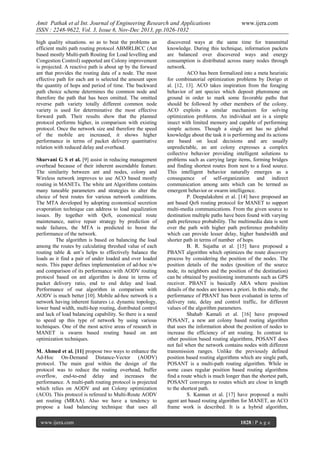 Amit Pathak et al Int. Journal of Engineering Research and Applications
ISSN : 2248-9622, Vol. 3, Issue 6, Nov-Dec 2013, pp.1026-1032
high quality situations. so as to beat the problems an
efficient multi path routing protocol ABMRLBCC (Ant
based mostly Multi-path Routing for Load levelling and
Congestion Control) supported ant Colony improvement
is projected. A reactive path is about up by the forward
ant that provides the routing data of a node. The most
effective path for each ant is selected the amount upon
the quantity of hops and period of time. The backward
path choice scheme determines the common node and
therefore the path that has been omitted. The omitted
reverse path variety totally different common node
variety is used for determinative the most effective
forward path. Their results show that the planned
protocol performs higher, in comparison with existing
protocol. Once the network size and therefore the speed
of the mobile are increased, it shows higher
performance in terms of packet delivery quantitative
relation with reduced delay and overhead.
Sharvani G S et al. [9] assist in reducing management
overhead because of their inherent ascendable feature.
The similarity between ant and nodes, colony and
Wireless network improves to use ACO based mostly
routing in MANETs. The white ant Algorithms contains
many tuneable parameters and strategies to alter the
choice of best routes for various network conditions.
The MTA developed by adopting economical secretion
evaporation technique can address to load equalization
issues. By together with QoS, economical route
maintenance, native repair strategy by prediction of
node failures, the MTA is predicted to boost the
performance of the network.
The algorithm is based on balancing the load
among the routes by calculating threshed value of each
routing table & ant’s helps to effectively balance the
loads as it find a pair of under loaded and over loaded
nests. This paper defines implementation of ad-hoc n/w
and comparison of its performance with AODV routing
protocol based on ant algorithm is done in terms of
packet delivery ratio, end to end delay and load.
Performance of our algorithm in comparison with
AODV is much better [10]. Mobile ad-hoc network is a
network having inherent features i.e. dynamic topology,
lower band width, multi-hop routing, distributed control
and lack of load balancing capability. So there is a need
to speed up this type of network by using various
techniques. One of the most active areas of research in
MANET is swarm based routing based on ant
optimization techniques.
M. Ahmed et al. [11] propose two ways to enhance the
Ad-Hoc On-Demand Distance-Vector (AODV)
protocol. The main goal within the design of the
protocol was to reduce the routing overhead, buffer
overflow, end-to-end delay and increases the
performance. A multi-path routing protocol is projected
which relies on AODV and ant Colony optimization
(ACO). This protocol is refereed to Multi-Route AODV
ant routing (MRAA). Also we have a tendency to
propose a load balancing technique that uses all
www.ijera.com

www.ijera.com

discovered ways at the same time for transmittal
knowledge. During this technique, information packets
are balanced over discovered ways and energy
consumption is distributed across many nodes through
network.
ACO has been formalized into a meta heuristic
for combinatorial optimization problems by Dorigo et
al. [12, 13]. ACO takes inspiration from the foraging
behavior of ant species which deposit pheromone on
ground in order to mark some favorable paths that
should be followed by other members of the colony.
ACO exploits a similar mechanism for solving
optimization problems. An individual ant is a simple
insect with limited memory and capable of performing
simple actions. Though a single ant has no global
knowledge about the task it is performing and its actions
are based on local decisions and are usually
unpredictable, an ant colony expresses a complex
collective behavior providing intelligent solutions to
problems such as carrying large items, forming bridges
and finding shortest routes from nest to a food source.
This intelligent behavior naturally emerges as a
consequence of self-organization and indirect
communication among ants which can be termed as
emergent behavior or swarm intelligence.
P. Deepalakshmi et al. [14] have proposed an
ant based QoS routing protocol for MANET to support
multi-media communications. From the given source to
destination multiple paths have been found with varying
path preference probability. The multimedia data is sent
over the path with higher path preference probability
which can provide lesser delay, higher bandwidth and
shorter path in terms of number of hops.
B. R. Sujatha et al. [15] have proposed a
PBANT algorithm which optimizes the route discovery
process by considering the position of the nodes. The
position details of the nodes (position of the source
node, its neighbors and the position of the destination)
can be obtained by positioning instruments such as GPS
receiver. PBANT is basically ARA where position
details of the nodes are known a priori. In this study, the
performance of PBANT has been evaluated in terms of
delivery rate, delay and control traffic, for different
values of the algorithm parameters.
Shahab Kamali et al. [16] have proposed
POSANT, a new ant colony based routing algorithm
that uses the information about the position of nodes to
increase the efficiency of ant routing. In contrast to
other position based routing algorithms, POSANT does
not fail when the network contains nodes with different
transmission ranges. Unlike the previously defined
position based routing algorithms which are single path,
POSANT is a multi-path routing algorithm. While in
some cases regular position based routing algorithms
find a route which is much longer than the shortest path,
POSANT converges to routes which are close in length
to the shortest path.
S. Kannan et al. [17] have proposed a multi
agent ant based routing algorithm for MANET, an ACO
frame work is described. It is a hybrid algorithm,
1028 | P a g e

 