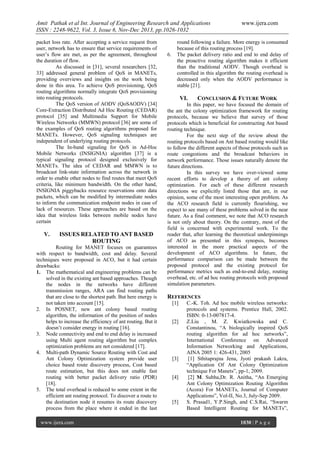 Amit Pathak et al Int. Journal of Engineering Research and Applications
ISSN : 2248-9622, Vol. 3, Issue 6, Nov-Dec 2013, pp.1026-1032
packet loss rate. After accepting a service request from
user, network has to ensure that service requirements of
user’s flow are met, as per the agreement, throughout
the duration of flow.
As discussed in [31], several researchers [32,
33] addressed general problem of QoS in MANETs,
providing overviews and insights on the work being
done in this area. To achieve QoS provisioning, QoS
routing algorithms normally integrate QoS provisioning
into routing protocols.
The QoS version of AODV (QoSAODV) [34]
Core-Extraction Distributed Ad Hoc Routing (CEDAR)
protocol [35] and Multimedia Support for Mobile
Wireless Networks (MMWN) protocol [36] are some of
the examples of QoS routing algorithms proposed for
MANETs. However, QoS signaling techniques are
independent of underlying routing protocols.
The In-band signaling for QoS in Ad-Hoc
Mobile Networks (INSIGNIA) algorithm [37] is a
typical signaling protocol designed exclusively for
MANETs. The idea of CEDAR and MMWN is to
broadcast link-state information across the network in
order to enable other nodes to find routes that meet QoS
criteria, like minimum bandwidth. On the other hand,
INSIGNIA piggybacks resource reservations onto data
packets, which can be modified by intermediate nodes
to inform the communication endpoint nodes in case of
lack of resources. These approaches are based on the
idea that wireless links between mobile nodes have
certain

V.

ISSUES RELATED TO ANT BASED
ROUTING

Routing for MANET focuses on guarantees
with respect to bandwidth, cost and delay. Several
techniques were proposed in ACO, but it had certain
drawbacks:
1. The mathematical and engineering problems can be
solved in the existing ant based approaches. Though
the nodes in the networks have different
transmission ranges, ARA can find routing paths
that are close to the shortest path. But here energy is
not taken into account [15].
2. In POSNET, new ant colony based routing
algorithm, the information of the position of nodes
helps to increase the efficiency of ant routing. But it
doesn’t consider energy in routing [16].
3. Node connectivity and end to end delay is increased
using Multi agent routing algorithm but complex
optimization problems are not considered [17].
4. Multi-path Dynamic Source Routing with Cost and
Ant Colony Optimization system provide user
choice based route discovery process, Cost based
route estimation, but this does not enable fast
routing with better packet delivery ratio (PDR)
[18].
5. The total overhead is reduced to some extent in the
efficient ant routing protocol. To discover a route to
the destination node it resumes its route discovery
process from the place where it ended in the last
www.ijera.com

6.

www.ijera.com

round following a failure. More energy is consumed
because of this routing process [19].
The packet delivery ratio and end to end delay of
the proactive routing algorithm makes it efficient
than the traditional AODV. Though overhead is
controlled in this algorithm the routing overhead is
decreased only when the AODV performance is
stable [21].

VI.

CONCLUSION & FUTURE WORK

In this paper, we have focused the domain of
the ant the colony optimization framework for routing
protocols, because we believe that survey of those
protocols which is beneficial for constructing Ant based
routing technique.
For the next step of the review about the
routing protocols based on Ant based routing would like
to follow the different aspects of those protocols such as
route congestions and the broadcast behaviors in
network performance. Those issues naturally denote the
future directions.
In this survey we have over-viewed some
recent efforts to develop a theory of ant colony
optimization. For each of these different research
directions we explicitly listed those that are, in our
opinion, some of the most interesting open problem. As
the ACO research field is currently flourishing, we
expect to see many of these problems solved in the near
future. As a final comment, we note that ACO research
is not only about theory. On the contrary, most of the
field is concerned with experimental work. To the
reader that, after learning the theoretical underpinnings
of ACO as presented in this synopsis, becomes
interested in the more practical aspects of the
development of ACO algorithms. In future, the
performance comparison can be made between the
proposed protocol and the existing protocol for
performance metrics such as end-to-end delay, routing
overhead, etc. of ad hoc routing protocols with proposed
simulation parameters.

REFERENCES
[1]

[2]

[3]

[4]

[5]

C.-K. Toh. Ad hoc mobile wireless networks:
protocols and systems. Prentice Hall, 2002.
ISBN: 0-13-007817-4.
Z.Liu , M. Z. Kwiatkowska and C.
Constantinou, “A biologically inspired QoS
routing algorithm for ad hoc networks”,
International Conference on Advanced
Information Networking and Applications,
AINA 2005 1: 426-431, 2005
[1] Sthitaprajna Jena, Jyoti prakash Lakra,
“Application Of Ant Colony Optimization
technique For Manets”, pp-1, 2009.
[2] M. Subha,Dr. R. Anitha, “An Emerging
Ant Colony Optimization Routing Algorithm
(Acora) For MANETs, Journal of Computer
Applications”, Vol-II, No.3, July-Sep 2009.
S. Prasad1, Y.P.Singh, and C.S.Rai, “Swarm
Based Intelligent Routing for MANETs”,
1030 | P a g e

 