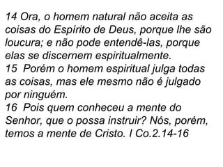 14 Ora, o homem natural não aceita as coisas do Espírito de Deus, porque lhe são loucura; e não pode entendê-las, porque elas se discernem espiritualmente. 15  Porém o homem espiritual julga todas as coisas, mas ele mesmo não é julgado por ninguém. 16  Pois quem conheceu a mente do Senhor, que o possa instruir? Nós, porém, temos a mente de Cristo. I Co.2.14-16 