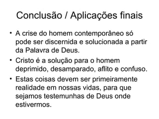 Conclus ão / Aplicações finais A crise do homem contemporâneo só pode ser discernida e solucionada a partir da Palavra de Deus. Cristo é a solução para o homem deprimido, desamparado, aflito e confuso. Estas coisas devem ser primeiramente realidade em nossas vidas, para que sejamos testemunhas de Deus onde estivermos. 