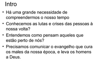 Intro Há uma grande necessidade de compreendermos o nosso tempo Conhecemos as lutas e crises das pessoas à nossa volta ?  Entendemos como pensam aqueles que est ão perto de nós ? Precisamos comunicar o evangelho que cura os males da nossa época, e leva os homens a Deus. 