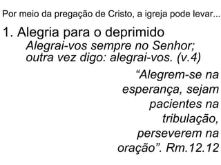 Por meio da pregação de Cristo, a igreja pode levar... 1. Alegria para o deprimido Alegrai-vos sempre no Senhor; outra vez digo: alegrai-vos. (v.4) “ Alegrem-se na esperança, sejam pacientes na tribulação, perseverem na oração”. Rm.12.12 