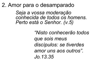 2. Amor para o desamparado Seja a vossa moderação conhecida de todos os homens. Perto está o Senhor. (v.5) “ Nisto conhecerão todos que sois meus discípulos: se tiverdes amor uns aos outros”. Jo.13.35 