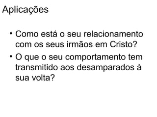 Aplica ções Como está o seu relacionamento com os seus irmãos em Cristo ? O que o seu comportamento tem transmitido aos desamparados  à sua volta ? 