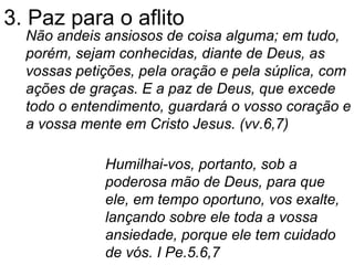 3. Paz para o aflito Não andeis ansiosos de coisa alguma; em tudo, porém, sejam conhecidas, diante de Deus, as vossas petições, pela oração e pela súplica, com ações de graças. E a paz de Deus, que excede todo o entendimento, guardará o vosso coração e a vossa mente em Cristo Jesus. (vv.6,7) Humilhai-vos, portanto, sob a poderosa mão de Deus, para que ele, em tempo oportuno, vos exalte, lançando sobre ele toda a vossa ansiedade, porque ele tem cuidado de vós. I Pe.5.6,7 