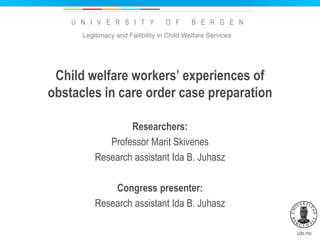 uib.no
U N I V E R S I T Y O F B E R G E N
Child welfare workers’ experiences of
obstacles in care order case preparation
Researchers:
Professor Marit Skivenes
Research assistant Ida B. Juhasz
Congress presenter:
Research assistant Ida B. Juhasz
Legitimacy and Fallibility in Child Welfare Services
 