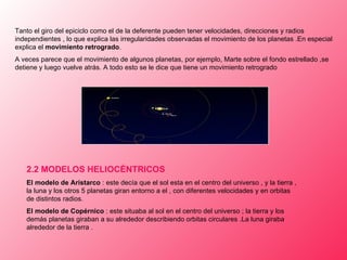 Tanto el giro del epiciclo como el de la deferente pueden tener velocidades, direcciones y radios independientes , lo que explica las irregularidades   observadas el movimiento de los planetas .En especial explica el  movimiento retrogrado .  A veces parece que el movimiento de algunos planetas, por ejemplo ,  Marte sobre el fondo estrellado ,se detiene y luego vuelve atrás. A todo esto se le dice que tiene un movimiento retrogrado 2.2  MODELOS HELIOCÉNTRICOS El modelo de Aristarco  : este decía que el sol esta en el centro del universo , y la tierra , la luna y los otros 5 planetas giran entorno a el , con diferentes velocidades y en orbitas de distintos radios. El modelo de Copérnico  : este situaba al sol en el centro del universo ; la tierra y los demás planetas giraban a su alrededor describiendo orbitas circulares .La luna giraba alrededor de la tierra .                                       