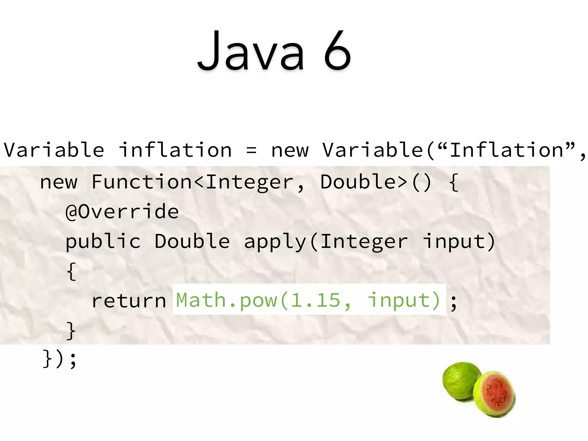 Java 6 
Variable inflation = new Variable(“Inflation”, 
! 
! 
! 
! 
! 
new Function<Integer, Double>() { 
@Override 
public Double apply(Integer input) 
{ 
return ; 
} 
}); 
Math.pow(1.15, input) 
 