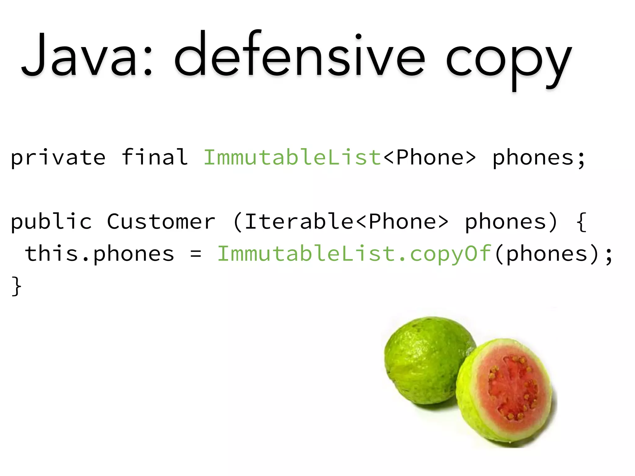 Java: defensive copy 
private final ImmutableList<Phone> phones; 
! 
public Customer (Iterable<Phone> phones) { 
this.phones = ImmutableList.copyOf(phones); 
} 
 