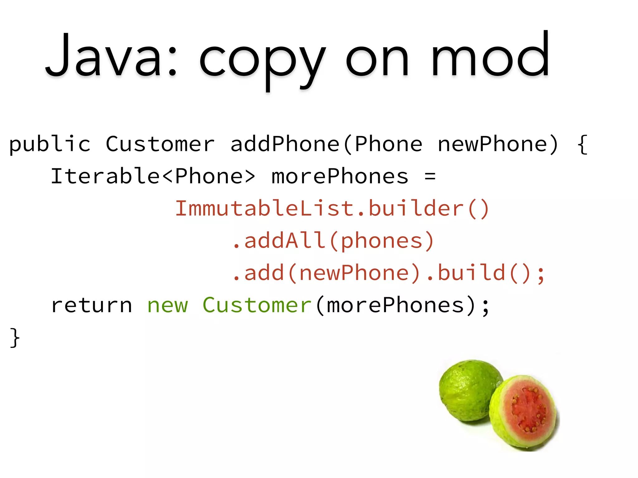 Java: copy on mod 
public Customer addPhone(Phone newPhone) { 
Iterable<Phone> morePhones = 
ImmutableList.builder() 
.addAll(phones) 
.add(newPhone).build(); 
return new Customer(morePhones); 
} 
 