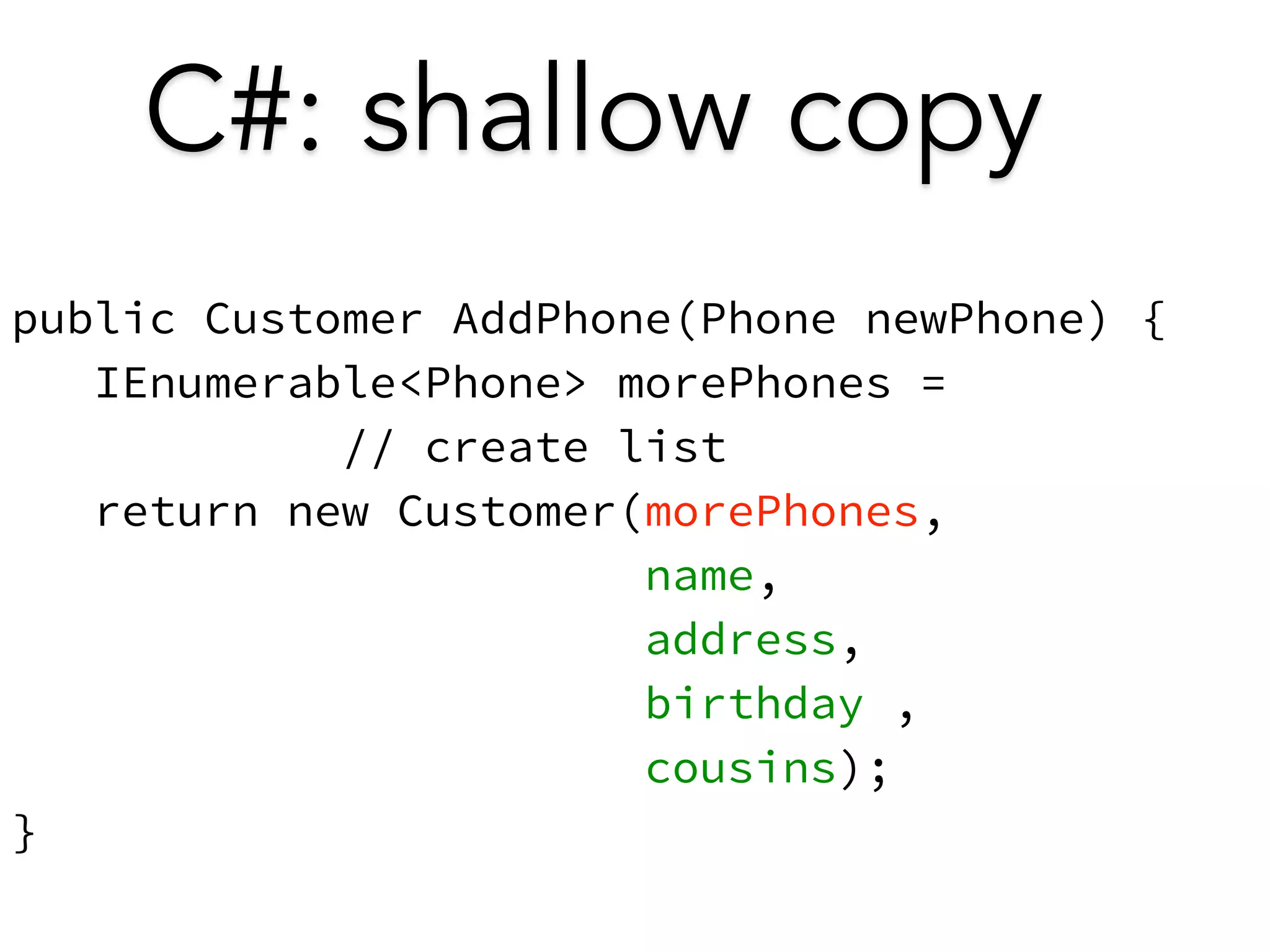 C#: shallow copy 
public Customer AddPhone(Phone newPhone) { 
IEnumerable<Phone> morePhones = 
// create list 
return new Customer(morePhones, 
name, 
address, 
birthday , 
cousins); 
} 
 