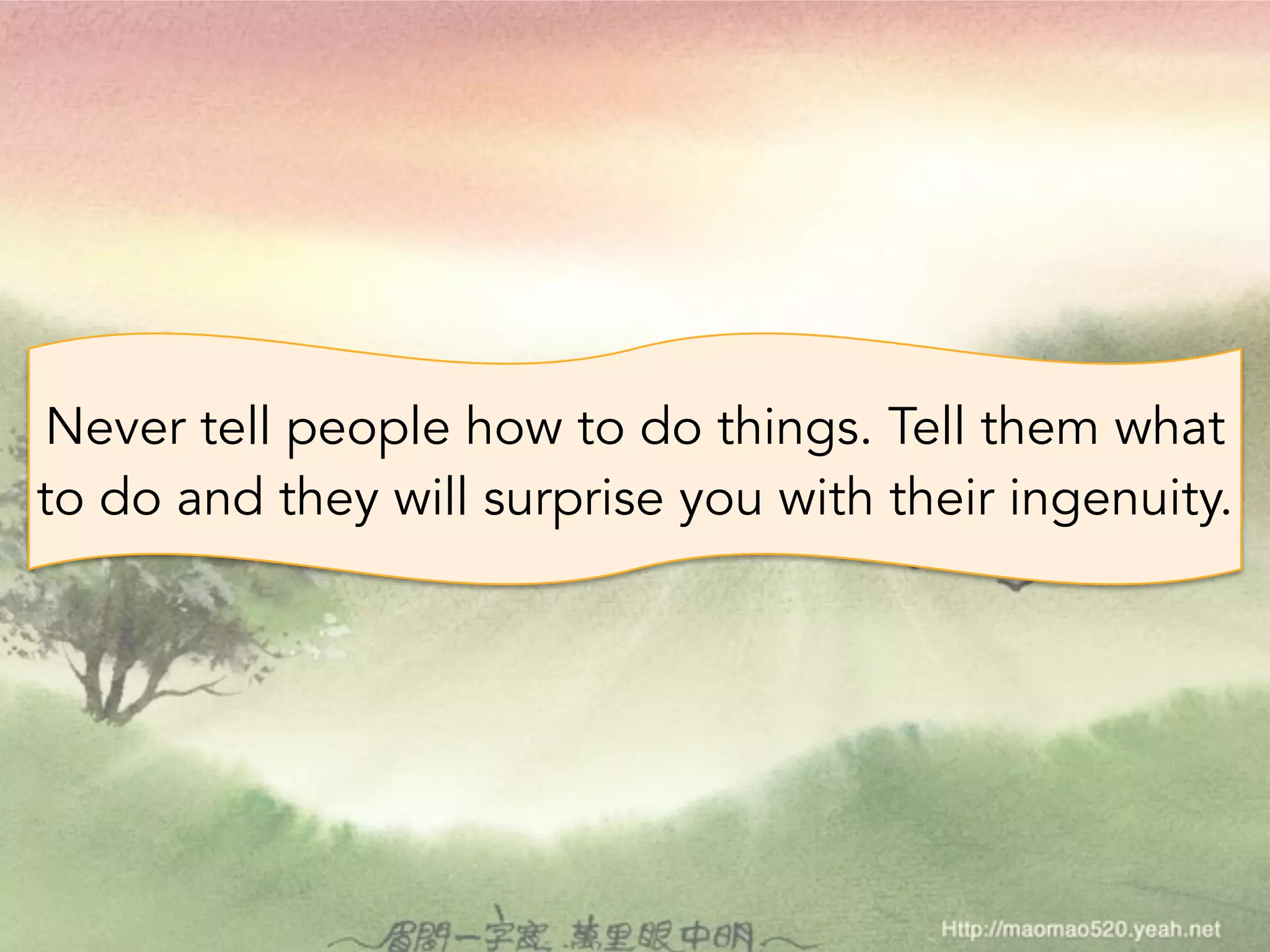 Never tell people how to do things. Tell them what 
to do and they will surprise you with their ingenuity. 
 