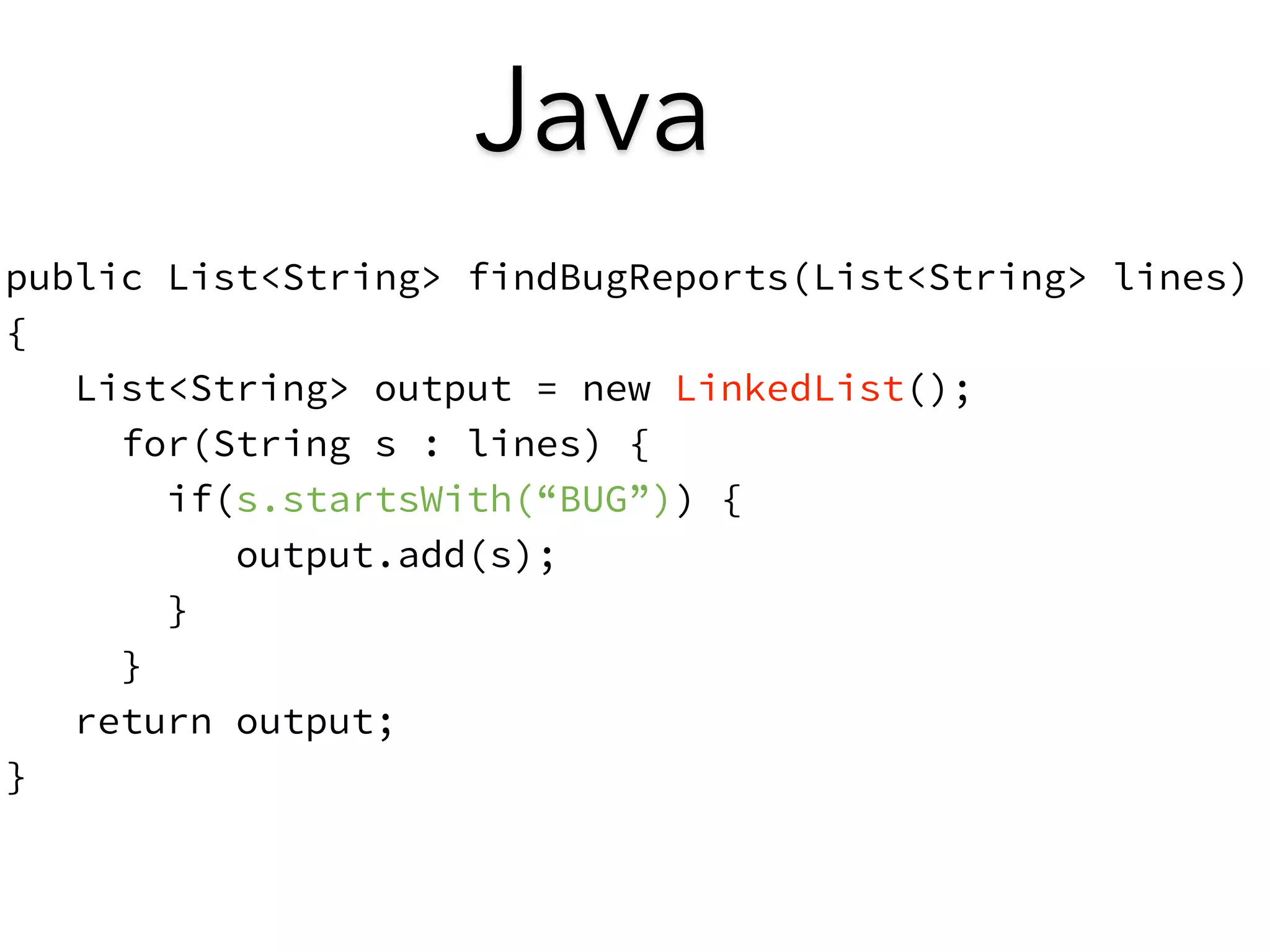 Java 
public List<String> findBugReports(List<String> lines) 
{ 
List<String> output = new LinkedList(); 
for(String s : lines) { 
if(s.startsWith(“BUG”)) { 
output.add(s); 
} 
} 
return output; 
} 
 