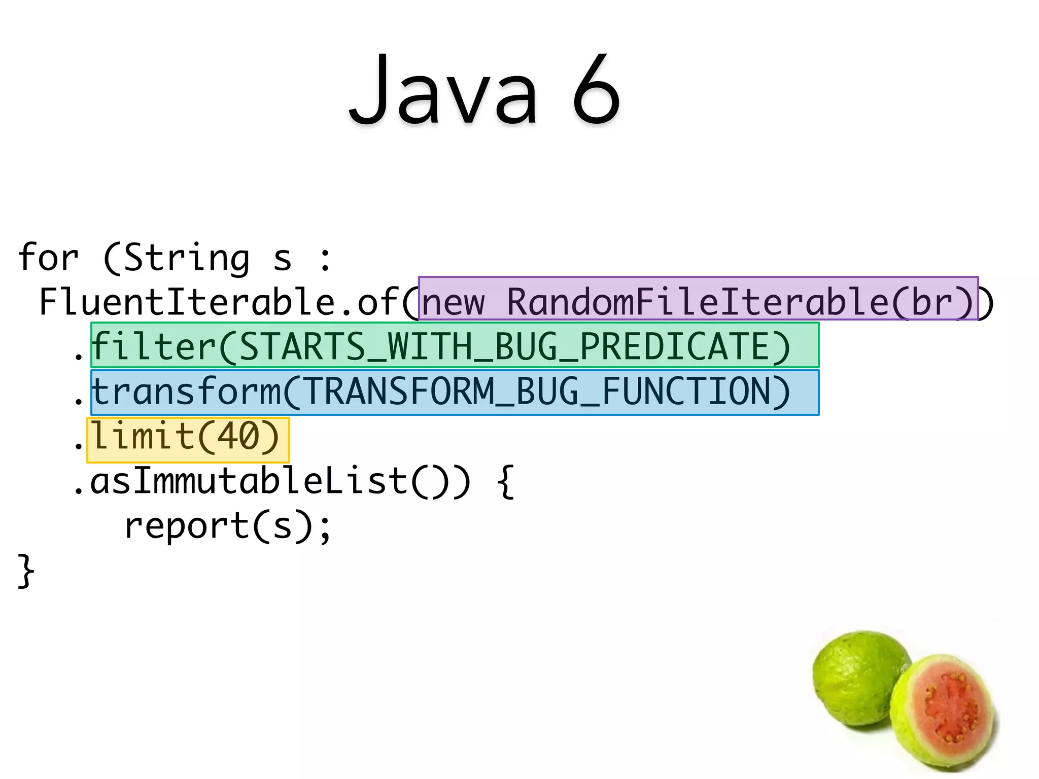 for (String s : 
FluentIterable.of(new RandomFileIterable(br)) 
.filter(STARTS_WITH_BUG_PREDICATE) 
.transform(TRANSFORM_BUG_FUNCTION) 
.limit(40) 
.asImmutableList()) { 
report(s); 
} 
Java 6 
 