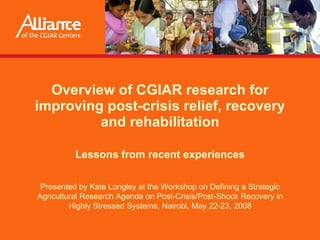 Overview of CGIAR research for improving post-crisis relief, recovery and rehabilitation Lessons from recent experiences Presented by  Kate Longley  at the Workshop on Defining a Strategic Agricultural Research Agenda on Post-Crisis/Post-Shock Recovery in Highly Stressed Systems, Nairobi, May 22-23, 2008 