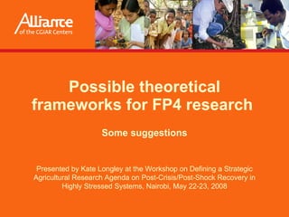 Possible theoretical frameworks for FP4 research  Some suggestions Presented by  Kate Longley  at the Workshop on Defining a Strategic Agricultural Research Agenda on Post-Crisis/Post-Shock Recovery in Highly Stressed Systems, Nairobi, May 22-23, 2008 