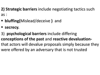 2) Strategic barriers include negotiating tactics such
as :
 bluffing(Mislead/deceive ) and
 secrecy.
3) psychological b...