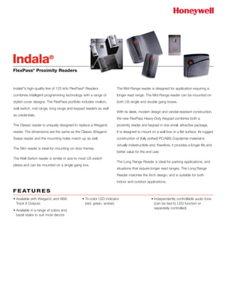 FlexPass®
Proximity Readers
Indala®
’s high-quality line of 125 kHz FlexPass®
Readers
combines intelligent programming technology with a range of
stylish cover designs. The FlexPass portfolio includes mullion,
wall switch, mid-range, long range and keypad readers as well
as credentials.
The Classic reader is uniquely designed to replace a Wiegand
reader. The dimensions are the same as the Classic Wiegand
Swipe reader and the mounting holes match up as well.
The Slim reader is ideal for mounting on door frames.
The Wall Switch reader is similar in size to most US switch
plates and can be mounted on a single gang box.
The Mid-Range reader is designed for application requiring a
longer read range. The Mid-Range reader can be mounted on
both US single and double gang boxes.
With its sleek, modern design and vandal-resistant construction,
the new FlexPass Heavy-Duty Keypad combines both a
proximity reader and keypad in one small, attractive package.
It is designed to mount on a wall box or a flat surface. Its rugged
construction of (fully potted) PC/ABS Copolymer material is
virtually indestructible and, therefore, it provides a longer life and
better value for the end user.
The Long Range Reader is ideal for parking applications, and
situations that require longer read ranges. The Long Range
Reader matches the Arch design, and is suitable for both
indoor and outdoor applications.
Indala®
• Available with Wiegand, and ABA
Track II Outputs
• Available in a range of colors and
bezel styles to suit most decors
• Tri-color LED indicator
(red, green, amber)
• Independently controllable audio tone
(can be tied to LED function or
separately controlled)
F E AT U R E S
 