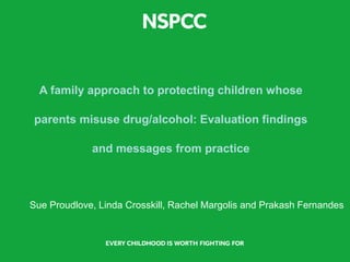 A family approach to protecting children whose
parents misuse drug/alcohol: Evaluation findings
and messages from practice
Sue Proudlove, Linda Crosskill, Rachel Margolis and Prakash Fernandes
 
