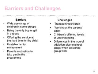 Barriers and Challenges
Barriers
• Wide age range of
children in some groups
• Being the only boy or girl
in a group
• Offering the service at
the right time for the child
• Unstable family
environment
• Parents motivation to
take part in the
programme
19
Challenges
• Transporting children
• Working at the parents’
pace
• Children’s differing levels
of understanding
• Differences in the type of
addiction-alcohol/street
drugs-when delivering
group work
 