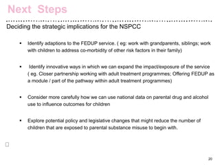 Deciding the strategic implications for the NSPCC
 Identify adaptions to the FEDUP service. ( eg: work with grandparents, siblings; work
with children to address co-morbidity of other risk factors in their family)
 Identify innovative ways in which we can expand the impact/exposure of the service
( eg. Closer partnership working with adult treatment programmes; Offering FEDUP as
a module / part of the pathway within adult treatment programmes)
 Consider more carefully how we can use national data on parental drug and alcohol
use to influence outcomes for children
 Explore potential policy and legislative changes that might reduce the number of
children that are exposed to parental substance misuse to begin with.
20
Next Steps
 