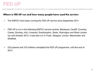 • The NSPCC have been running the FED UP service since September 2011.
• FED UP is run in the following NSPCC service centres: Blackpool, Cardiff, Coventry,
Crewe, Grimsby, Hull, Liverpool, Southampton, Stoke, Warrington and West London.
Up until October 2013, it was also run in Foyle, Glasgow, Lincoln, Manchester and
Sheffield.
• 232 parents and 310 children completed the FED UP programme, until the end of
2014
4
FED UP
Where is FED UP run and how many people have used the service?
 